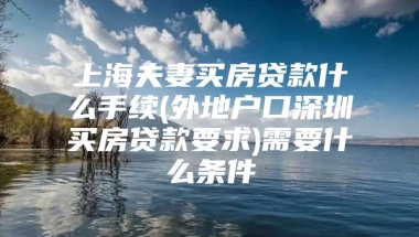 上海夫妻买房贷款什么手续(外地户口深圳买房贷款要求)需要什么条件