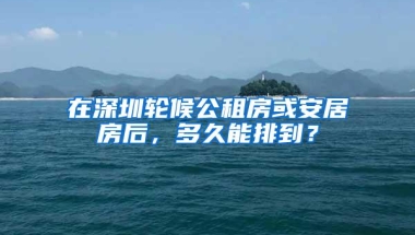 在深圳轮候公租房或安居房后，多久能排到？