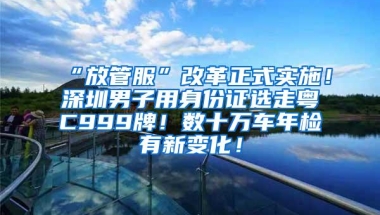 “放管服”改革正式实施！深圳男子用身份证选走粤C999牌！数十万车年检有新变化！