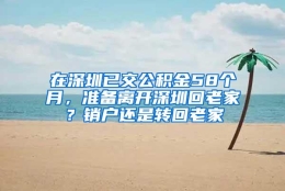 在深圳已交公积金58个月，准备离开深圳回老家？销户还是转回老家