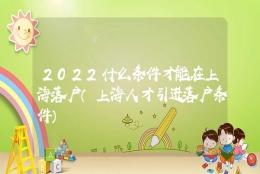 2022什么条件才能在上海落户（上海人才引进落户条件）