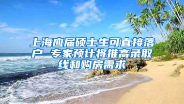 上海应届硕士生可直接落户 专家预计将推高录取线和购房需求