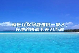 就医社保问题难倒一家人，在他的协调下迎刃而解