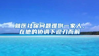 就医社保问题难倒一家人，在他的协调下迎刃而解