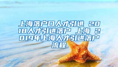 上海落户口人才引进 2018人才引进落户 上海 2019年上海人才引进落户流程