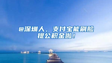 @深圳人，支付宝能刷脸提公积金啦！