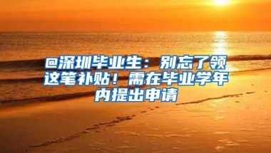 @深圳毕业生：别忘了领这笔补贴！需在毕业学年内提出申请