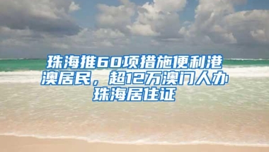 珠海推60项措施便利港澳居民，超12万澳门人办珠海居住证