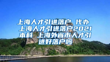 上海人才引进落户 代办 上海人才引进落户2021本科 上海外省市人才引进好落户吗