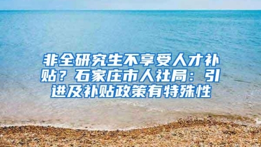 非全研究生不享受人才补贴？石家庄市人社局：引进及补贴政策有特殊性