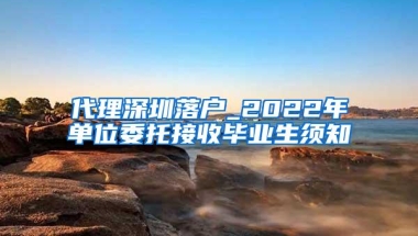 代理深圳落户_2022年单位委托接收毕业生须知