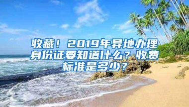 收藏！2019年异地办理身份证要知道什么？收费标准是多少？