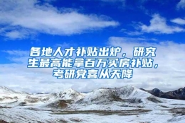 各地人才补贴出炉，研究生最高能拿百万买房补贴，考研党喜从天降