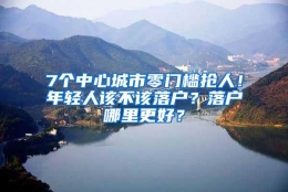 7个中心城市零门槛抢人！年轻人该不该落户？落户哪里更好？