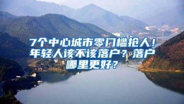 7个中心城市零门槛抢人！年轻人该不该落户？落户哪里更好？