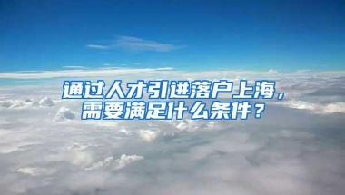 通过人才引进落户上海，需要满足什么条件？