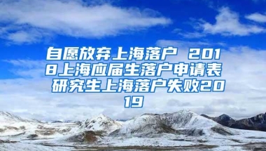 自愿放弃上海落户 2018上海应届生落户申请表 研究生上海落户失败2019