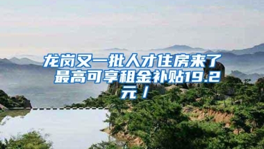 龙岗又一批人才住房来了 最高可享租金补贴19.2 元／㎡