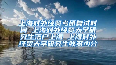 上海对外经贸考研复试时间 上海对外经贸大学研究生落户上海 上海对外经贸大学研究生收多少分