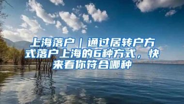 上海落户｜通过居转户方式落户上海的6种方式，快来看你符合哪种