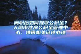 离职后如何提取公积金？大同市住房公积金管理中心：携带相关证件办理