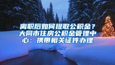 离职后如何提取公积金？大同市住房公积金管理中心：携带相关证件办理