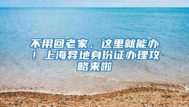 不用回老家，这里就能办！上海异地身份证办理攻略来啦