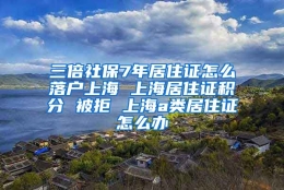 三倍社保7年居住证怎么落户上海 上海居住证积分 被拒 上海a类居住证怎么办