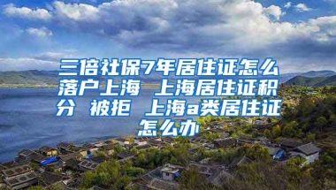 三倍社保7年居住证怎么落户上海 上海居住证积分 被拒 上海a类居住证怎么办