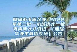 聊城市市管企业 2022年第三批“水城优才”优秀青年人才引进 （应届毕业生夏招专场）公告