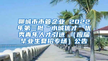 聊城市市管企业 2022年第三批“水城优才”优秀青年人才引进 （应届毕业生夏招专场）公告