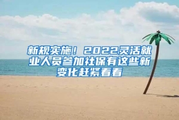 新规实施！2022灵活就业人员参加社保有这些新变化赶紧看看