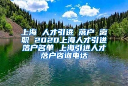 上海 人才引进 落户 离职 2020上海人才引进落户名单 上海引进人才落户咨询电话