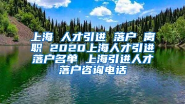 上海 人才引进 落户 离职 2020上海人才引进落户名单 上海引进人才落户咨询电话