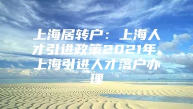 上海居转户：上海人才引进政策2021年、上海引进人才落户办理