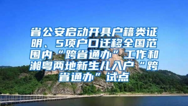 省公安启动开具户籍类证明、5项户口迁移全国范围内“跨省通办”工作和湘粤两地新生儿入户“跨省通办”试点