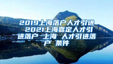 2019上海落户人才引进 2021上海嘉定人才引进落户 上海 人才引进落户 条件