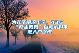 为儿子留深上学，43岁“励志妈妈”自考本科争取入户深圳