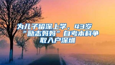 为儿子留深上学，43岁“励志妈妈”自考本科争取入户深圳