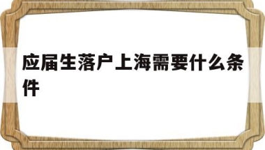 应届生落户上海需要什么条件(应届生落户上海需要什么条件吗)