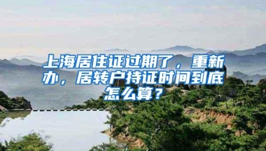 上海居住证过期了，重新办，居转户持证时间到底怎么算？