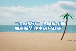 “海聚英才”上海优化应届高校毕业生落户政策