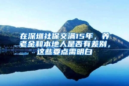 在深圳社保交满15年，养老金和本地人是否有差别，这些要点需明白