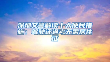 深圳交警解读十大便民措施：驾驶证通考无需居住证