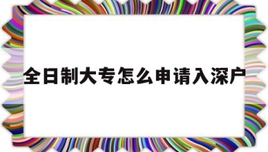 全日制大专怎么申请入深户(全日制大专可以直接入深户吗)