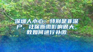 深圳人小心：特别是非深户，社保断缴影响很大，教如何进行补缴