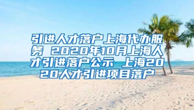 引进人才落户上海代办服务 2020年10月上海人才引进落户公示 上海2020人才引进项目落户