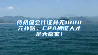 持初级会计证并无1000元补贴，CPA持证人才是大赢家！