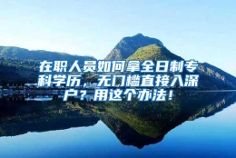 在职人员如何拿全日制专科学历，无门槛直接入深户？用这个办法！