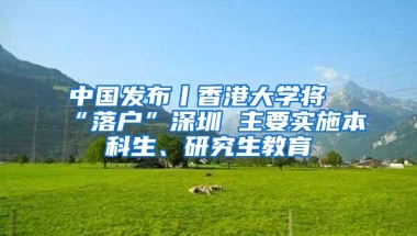 中国发布丨香港大学将“落户”深圳 主要实施本科生、研究生教育